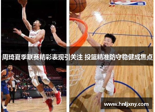 周琦夏季联赛精彩表现引关注 投篮精准防守稳健成焦点